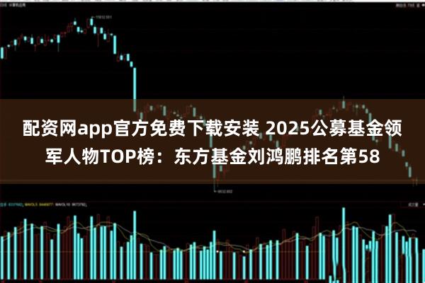 配资网app官方免费下载安装 2025公募基金领军人物TOP榜：东方基金刘鸿鹏排名第58