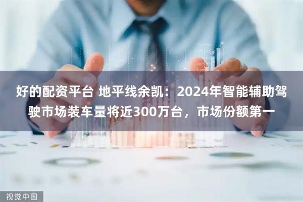 好的配资平台 地平线余凯：2024年智能辅助驾驶市场装车量将近300万台，市场份额第一