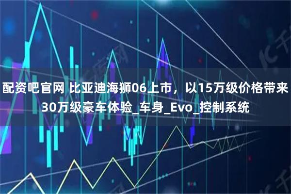 配资吧官网 比亚迪海狮06上市，以15万级价格带来30万级豪车体验_车身_Evo_控制系统