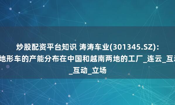 炒股配资平台知识 涛涛车业(301345.SZ)：公司全地形车的产能分布在中国和越南两地的工厂_连云_互动_立场