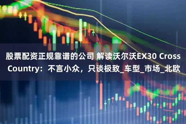 股票配资正规靠谱的公司 解读沃尔沃EX30 Cross Country：不言小众，只谈极致_车型_市场_北欧