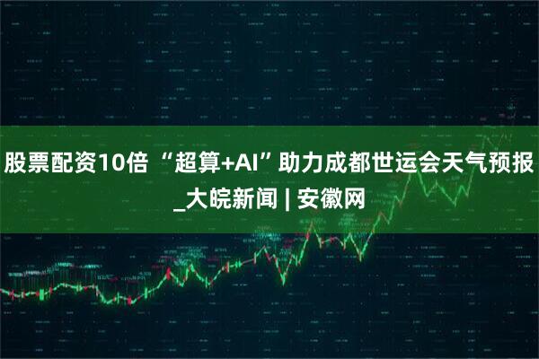 股票配资10倍 “超算+AI”助力成都世运会天气预报_大皖新闻 | 安徽网