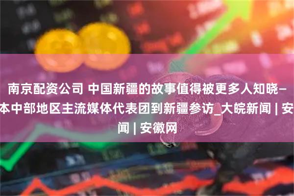 南京配资公司 中国新疆的故事值得被更多人知晓——日本中部地区主流媒体代表团到新疆参访_大皖新闻 | 安徽网
