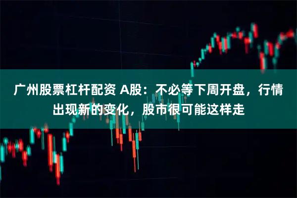 广州股票杠杆配资 A股：不必等下周开盘，行情出现新的变化，股市很可能这样走